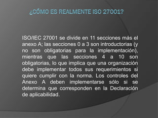 ISO/IEC 27001 se divide en 11 secciones más el
anexo A; las secciones 0 a 3 son introductorias (y
no son obligatorias para la implementación),
mientras que las secciones 4 a 10 son
obligatorias, lo que implica que una organización
debe implementar todos sus requerimientos si
quiere cumplir con la norma. Los controles del
Anexo A deben implementarse sólo si se
determina que corresponden en la Declaración
de aplicabilidad.
 