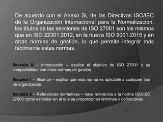 De acuerdo con el Anexo SL de las Directivas ISO/IEC
de la Organización Internacional para la Normalización,
los títulos de las secciones de ISO 27001 son los mismos
que en ISO 22301:2012, en la nueva ISO 9001:2015 y en
otras normas de gestión, lo que permite integrar más
fácilmente estas normas.
Sección 0 – Introducción – explica el objetivo de ISO 27001 y su
compatibilidad con otras normas de gestión.
Sección 1 – Alcance – explica que esta norma es aplicable a cualquier tipo
de organización.
Sección 2 – Referencias normativas – hace referencia a la norma ISO/IEC
27000 como estándar en el que se proporcionan términos y definiciones.
 