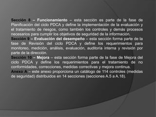 Sección 8 – Funcionamiento – esta sección es parte de la fase de
Planificación del ciclo PDCA y define la implementación de la evaluación y
el tratamiento de riesgos, como también los controles y demás procesos
necesarios para cumplir los objetivos de seguridad de la información.
Sección 9 – Evaluación del desempeño – esta sección forma parte de la
fase de Revisión del ciclo PDCA y define los requerimientos para
monitoreo, medición, análisis, evaluación, auditoría interna y revisión por
parte de la dirección.
Sección 10 – Mejora – esta sección forma parte de la fase de Mejora del
ciclo PDCA y define los requerimientos para el tratamiento de no
conformidades, correcciones, medidas correctivas y mejora continua.
Anexo A – este anexo proporciona un catálogo de 114 controles (medidas
de seguridad) distribuidos en 14 secciones (secciones A.5 a A.18).
 