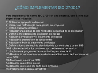 Para implementar la norma ISO 27001 en una empresa, usted tiene que
seguir estos 16 pasos:
1) Obtener el apoyo de la dirección
2) Utilizar una metodología para gestión de proyectos
3) Definir el alcance del SGSI
4) Redactar una política de alto nivel sobre seguridad de la información
5) Definir la metodología de evaluación de riesgos
6) Realizar la evaluación y el tratamiento de riesgos
7) Redactar la Declaración de aplicabilidad
8) Redactar el Plan de tratamiento de riesgos
9) Definir la forma de medir la efectividad de sus controles y de su SGSI
10) Implementar todos los controles y procedimientos necesarios
11) Implementar programas de capacitación y concienciación
12) Realizar todas las operaciones diarias establecidas en la documentación
de su SGSI
13) Monitorear y medir su SGSI
14) Realizar la auditoría interna
15) Realizar la revisión por parte de la dirección
16) Implementar medidas correctivas
 