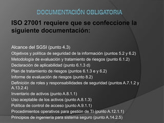 ISO 27001 requiere que se confeccione la
siguiente documentación:
Alcance del SGSI (punto 4.3)
Objetivos y política de seguridad de la información (puntos 5.2 y 6.2)
Metodología de evaluación y tratamiento de riesgos (punto 6.1.2)
Declaración de aplicabilidad (punto 6.1.3 d)
Plan de tratamiento de riesgos (puntos 6.1.3 e y 6.2)
Informe de evaluación de riesgos (punto 8.2)
Definición de roles y responsabilidades de seguridad (puntos A.7.1.2 y
A.13.2.4)
Inventario de activos (punto A.8.1.1)
Uso aceptable de los activos (punto A.8.1.3)
Política de control de acceso (punto A.9.1.1)
Procedimientos operativos para gestión de TI (punto A.12.1.1)
Principios de ingeniería para sistema seguro (punto A.14.2.5)
 