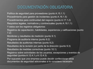 Política de seguridad para proveedores (punto A.15.1.1)
Procedimiento para gestión de incidentes (punto A.16.1.5)
Procedimientos para continuidad del negocio (punto A.17.1.2)
Requisitos legales, normativos y contractuales (punto A.18.1.1)
Y estos son los registros obligatorios:
Registros de capacitación, habilidades, experiencia y calificaciones (punto
7.2)
Monitoreo y resultados de medición (punto 9.1)
Programa de auditoría interna (punto 9.2)
Resultados de auditorias internas (punto 9.2)
Resultados de la revisión por parte de la dirección (punto 9.3)
Resultados de medidas correctivas (punto 10.1)
Registros sobre actividades de los usuarios, excepciones y eventos de
seguridad (puntos A.12.4.1 y A.12.4.3)
Por supuesto que una empresa puede decidir confeccionar otros
documentos de seguridad adicionales si lo considera necesario.
 