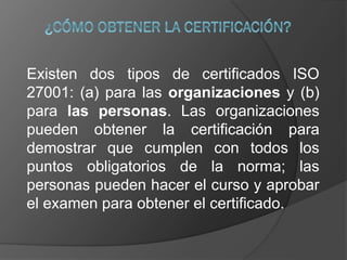 Existen dos tipos de certificados ISO
27001: (a) para las organizaciones y (b)
para las personas. Las organizaciones
pueden obtener la certificación para
demostrar que cumplen con todos los
puntos obligatorios de la norma; las
personas pueden hacer el curso y aprobar
el examen para obtener el certificado.
 