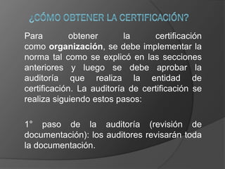 Para obtener la certificación
como organización, se debe implementar la
norma tal como se explicó en las secciones
anteriores y luego se debe aprobar la
auditoría que realiza la entidad de
certificación. La auditoría de certificación se
realiza siguiendo estos pasos:
1° paso de la auditoría (revisión de
documentación): los auditores revisarán toda
la documentación.
 