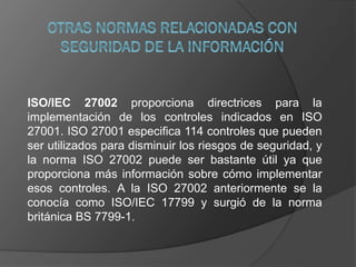 ISO/IEC 27002 proporciona directrices para la
implementación de los controles indicados en ISO
27001. ISO 27001 especifica 114 controles que pueden
ser utilizados para disminuir los riesgos de seguridad, y
la norma ISO 27002 puede ser bastante útil ya que
proporciona más información sobre cómo implementar
esos controles. A la ISO 27002 anteriormente se la
conocía como ISO/IEC 17799 y surgió de la norma
británica BS 7799-1.
 