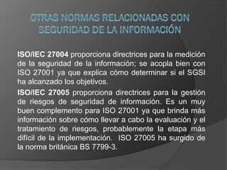 ISO/IEC 27004 proporciona directrices para la medición
de la seguridad de la información; se acopla bien con
ISO 27001 ya que explica cómo determinar si el SGSI
ha alcanzado los objetivos.
ISO/IEC 27005 proporciona directrices para la gestión
de riesgos de seguridad de información. Es un muy
buen complemento para ISO 27001 ya que brinda más
información sobre cómo llevar a cabo la evaluación y el
tratamiento de riesgos, probablemente la etapa más
difícil de la implementación. ISO 27005 ha surgido de
la norma británica BS 7799-3.
 