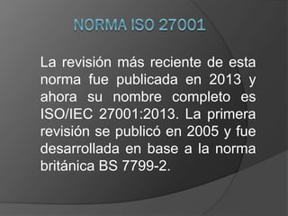 La revisión más reciente de esta
norma fue publicada en 2013 y
ahora su nombre completo es
ISO/IEC 27001:2013. La primera
revisión se publicó en 2005 y fue
desarrollada en base a la norma
británica BS 7799-2.
 