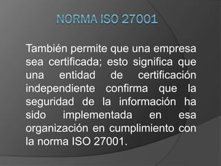 También permite que una empresa
sea certificada; esto significa que
una entidad de certificación
independiente confirma que la
seguridad de la información ha
sido implementada en esa
organización en cumplimiento con
la norma ISO 27001.
 