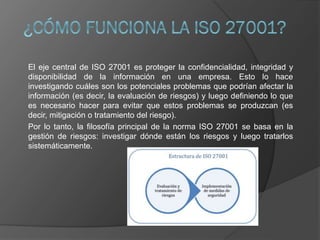 El eje central de ISO 27001 es proteger la confidencialidad, integridad y
disponibilidad de la información en una empresa. Esto lo hace
investigando cuáles son los potenciales problemas que podrían afectar la
información (es decir, la evaluación de riesgos) y luego definiendo lo que
es necesario hacer para evitar que estos problemas se produzcan (es
decir, mitigación o tratamiento del riesgo).
Por lo tanto, la filosofía principal de la norma ISO 27001 se basa en la
gestión de riesgos: investigar dónde están los riesgos y luego tratarlos
sistemáticamente.
 