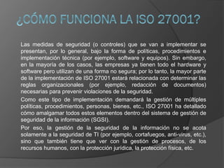 Las medidas de seguridad (o controles) que se van a implementar se
presentan, por lo general, bajo la forma de políticas, procedimientos e
implementación técnica (por ejemplo, software y equipos). Sin embargo,
en la mayoría de los casos, las empresas ya tienen todo el hardware y
software pero utilizan de una forma no segura; por lo tanto, la mayor parte
de la implementación de ISO 27001 estará relacionada con determinar las
reglas organizacionales (por ejemplo, redacción de documentos)
necesarias para prevenir violaciones de la seguridad.
Como este tipo de implementación demandará la gestión de múltiples
políticas, procedimientos, personas, bienes, etc., ISO 27001 ha detallado
cómo amalgamar todos estos elementos dentro del sistema de gestión de
seguridad de la información (SGSI).
Por eso, la gestión de la seguridad de la información no se acota
solamente a la seguridad de TI (por ejemplo, cortafuegos, anti-virus, etc.),
sino que también tiene que ver con la gestión de procesos, de los
recursos humanos, con la protección jurídica, la protección física, etc.
 