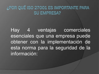 Hay 4 ventajas comerciales
esenciales que una empresa puede
obtener con la implementación de
esta norma para la seguridad de la
información:
 