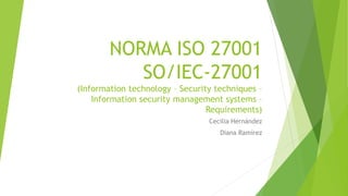 NORMA ISO 27001
SO/IEC-27001
(Information technology – Security techniques –
Information security management systems –
Requirements)
Cecilia Hernández
Diana Ramírez
 