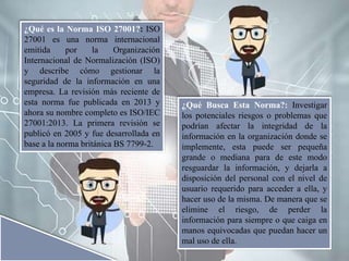 ¿Qué es la Norma ISO 27001?: ISO
27001 es una norma internacional
emitida por la Organización
Internacional de Normalización (ISO)
y describe cómo gestionar la
seguridad de la información en una
empresa. La revisión más reciente de
esta norma fue publicada en 2013 y
ahora su nombre completo es ISO/IEC
27001:2013. La primera revisión se
publicó en 2005 y fue desarrollada en
base a la norma británica BS 7799-2.
¿Qué Busca Esta Norma?: Investigar
los potenciales riesgos o problemas que
podrían afectar la integridad de la
información en la organización donde se
implemente, esta puede ser pequeña
grande o mediana para de este modo
resguardar la información, y dejarla a
disposición del personal con el nivel de
usuario requerido para acceder a ella, y
hacer uso de la misma. De manera que se
elimine el riesgo, de perder la
información para siempre o que caiga en
manos equivocadas que puedan hacer un
mal uso de ella.
 