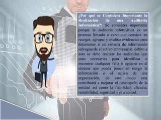 ¿Por qué se Considera Importante la
Realización de una Auditoría
Informática?: Se considera importante
porque la auditoria informática es un
proceso llevado a cabo que consiste en
recoger, agrupar y evaluar evidencias para
determinar si un sistema de información
salvaguarda el activo empresarial, debito a
esto se debe realizar las auditorias que
sean necesarias para identificar o
encontrar cualquier falla o agujero en el
sistema que pueda poner en riesgo la
información o el activo de una
organización, de este modo esta
contribuirá a mejorar el desempeño de la
entidad así como la fiabilidad, eficacia,
rentabilidad, seguridad y privacidad.
 