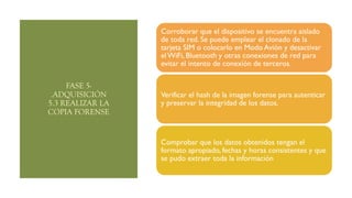 FASE 5-
.ADQUISICIÓN
5.3 REALIZAR LA
COPIA FORENSE
Corroborar que el dispositivo se encuentra aislado
de toda red. Se puede emplear el clonado de la
tarjeta SIM o colocarlo en Modo Avión y desactivar
el WiFi, Bluetooth y otras conexiones de red para
evitar el intento de conexión de terceros.
Verificar el hash de la imagen forense para autenticar
y preservar la integridad de los datos.
Comprobar que los datos obtenidos tengan el
formato apropiado, fechas y horas consistentes y que
se pudo extraer toda la información
 