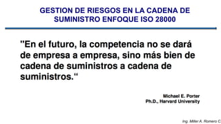 Ing. Miller A. Romero C.
GESTION DE RIESGOS EN LA CADENA DE
SUMINISTRO ENFOQUE ISO 28000
 