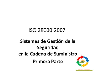 ISO 28000:2007
Sistemas de Gestión de la
Seguridad
en la Cadena de Suministro
Primera Parte
 