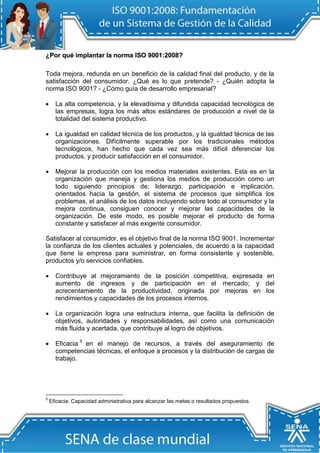 ¿Por qué iimpllantar lla norma IISO 9001:2008? 
Toda mejora, redunda en un beneficio de la calidad final del producto, y de la satisfacción del consumidor. ¿Qué es lo que pretende? - ¿Quién adopta la norma ISO 9001? - ¿Cómo guía de desarrollo empresarial? 
 La alta competencia, y la elevadísima y difundida capacidad tecnológica de las empresas, logra los más altos estándares de producción a nivel de la totalidad del sistema productivo. 
 La igualdad en calidad técnica de los productos, y la igualdad técnica de las organizaciones. Difícilmente superable por los tradicionales métodos tecnológicos, han hecho que cada vez sea más difícil diferenciar los productos, y producir satisfacción en el consumidor. 
 Mejorar la producción con los medios materiales existentes. Esta es en la organización que maneja y gestiona los medios de producción como un todo siguiendo principios de: liderazgo, participación e implicación, orientados hacia la gestión, el sistema de procesos que simplifica los problemas, el análisis de los datos incluyendo sobre todo al consumidor y la mejora continua, consiguen conocer y mejorar las capacidades de la organización. De este modo, es posible mejorar el producto de forma constante y satisfacer al más exigente consumidor. 
Satisfacer al consumidor, es el objetivo final de la norma ISO 9001. Incrementar la confianza de los clientes actuales y potenciales, de acuerdo a la capacidad que tiene la empresa para suministrar, en forma consistente y sostenible, productos y/o servicios confiables. 
 Contribuye al mejoramiento de la posición competitiva, expresada en aumento de ingresos y de participación en el mercado; y del acrecentamiento de la productividad, originada por mejoras en los rendimientos y capacidades de los procesos internos. 
 La organización logra una estructura interna, que facilita la definición de objetivos, autoridades y responsabilidades, así como una comunicación más fluida y acertada, que contribuye al logro de objetivos. 
 Eficacia5 en el manejo de recursos, a través del aseguramiento de competencias técnicas, el enfoque a procesos y la distribución de cargas de trabajo. 
5 Eficacia: Capacidad administrativa para alcanzar las metas o resultados propuestos.  