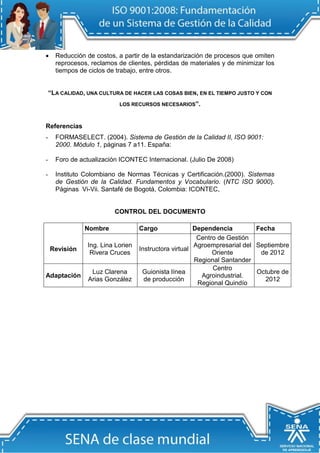  Reducción de costos, a partir de la estandarización de procesos que omiten reprocesos, reclamos de clientes, pérdidas de materiales y de minimizar los tiempos de ciclos de trabajo, entre otros. 
“LA CALIDAD, UNA CULTURA DE HACER LAS COSAS BIEN, EN EL TIEMPO JUSTO Y CON LOS RECURSOS NECESARIOS”. 
Referencias 
- FORMASELECT. (2004). Sistema de Gestión de la Calidad II, ISO 9001: 2000. Módulo 1, páginas 7 a11. España: 
- Foro de actualización ICONTEC Internacional. (Julio De 2008) 
- Instituto Colombiano de Normas Técnicas y Certificación.(2000). Sistemas de Gestión de la Calidad. Fundamentos y Vocabulario. (NTC ISO 9000). Páginas Vi-Vii. Santafé de Bogotá, Colombia: ICONTEC, 
CONTROL DEL DOCUMENTO 
Revisión 
Nombre 
Cargo 
Dependencia 
Fecha 
Ing. Lina Lorien Rivera Cruces 
Instructora virtual 
Centro de Gestión Agroempresarial del Oriente 
Regional Santander 
Septiembre de 2012 
Adaptación 
Luz Clarena Arias González 
Guionista línea de producción 
Centro Agroindustrial. Regional Quindío 
Octubre de 2012 
