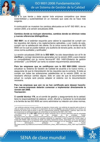Es a lo que tiende y debe aspirar toda empresa competitiva que desee sostenibilidad y sustentabilidad en un mercado que cada día se hace más exigente. 
A continuación se muestran los cambios efectuados en la NT ISO 9001, de su versión 2000, a la versión actualizada 2008. 
Cambios donde se incluyen elementos, cambios donde se eliminan notas y nuevas referencias bibliográficas. 
ISO 9001: es el estándar requerido para valorar la capacidad de cumplir con los requisitos del cliente y los reglamentarios aplicables, y por medio de este, cumplir con la satisfacción del cliente. Es la única norma de la familia de ISO 9000 con la cual se puede realizar una auditoria de tercera parte, es decir es la única norma auditable y certificable1. 
La versión actualizada 2008 de la ISO 9001, ha sido desarrollada con el fin de clarificar y corregir desviaciones generadas con la versión 2000 y para mejorar su compatibilidad con la norma técnica-NT ISO 14001(Sistema de gestión ambiental)2 y la OHSAS3 por tanto no existen requerimientos adicionales. 
Para las empresas que se certificaron con la ISO 9001:2000: deberán actualizar su Sistema de Gestión de Calidad de acuerdo a la nueva norma, y asegurarse de que la interpretación de los requisitos sea la correcta. Si ésta ya cumple con todas las aclaraciones establecidas en la versión 2008, no es necesario efectuar cambio alguno. Sólo en caso de que la documentación actual no cumpla será preciso adaptar el sistema con la documentación necesaria. 
Para las empresas que aún no se han certificado pero desean hacerlo: Las nuevas empresas deberán comenzar a implementar directamente la versión del 2008. 
Teorización: 
El comité técnico 176, es el comité de gestión y aseguramiento de la calidad; tiene la responsabilidad de elaborar, emitir, difundir y mantener la normatividad e la familia de las ISO 9000 así como administrar su relación con otras normas. 
1 Las auditorías externas incluyen auditorías de segunda y tercera parte. Las auditorías de segunda parte se llevan a cabo por partes que tienen un interés en la organización, tal como los clientes o por otras personas en su nombre. Las auditorías de tercera parte se llevan a cabo por organizaciones auditoras independientes y externas, tales como las que proporcionan la certificación/registro de conformidad con las Normas ISO 9001 o ISO 14001. 
2 La implementación de la ISO 14001 Sistema de gestión ambiental crea un enfoque sistemático para las actividades ambientales y la mejora en los procesos en las empresas, Fuente: http://www.icontec.org.co/BancoConocimiento/C/certificacion_iso_14001/certificacion_iso_14001.asp?CodIdioma=ESP. 
3 Estándar que permitiera armonizar los requisitos existentes en seguridad y salud ocupacional impulsó seguir el modelo BS OHSAS 18001 Occupational Health and Safety Assessment Series, desarrollado como una herramienta que facilita la integración de los requisitos de seguridad y salud ocupacional con los requisitos de calidad, ISO 9000 y de administración ambiental, ISO 14000. Fuente: http://www.icontec.org.co/BancoConocimiento/C/certificacion_ohsas_18001/certificacion_ohsas_18001.asp?CodIdioma=ESP.  