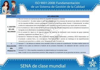 CAPIITULO ACLARACIIÓN 
6. GESTIÓN DE LOS RECURSOS 
 Recurso humano es el personal que afecta los requisitos del producto o servicio. 
 En el numeral 6.2.1. Se debe realizar el perfil de competencias en la empresa del personal que afecta la conformidad con los requisitos del Bien o servicio suministrado. Cuando en la Norma se señala “directa” o “indirectamente”, se refiere a todos los colaboradores tanto administrativos como operativos, es decir a todos los que hacen parte de la empresa. 
 En el numeral 6.2.2. Solo se debe formar el personal cuando sea aplicable. Asegurarse que la competencia necesaria se ha logrado (no la efectividad en las acciones tomadas). 
 En el numeral 6.3. literal (c), En este se incluyen los sistemas de información como recursos de apoyo (sistemas operativos, legalización de software, etc.). 
 Numeral 6.4. Ambiente de trabajo, Son condiciones, factores físicos, ambientales y climáticas, SOLO relacionadas con el producto o servicio final y no a las persona. Para que el Bien o servicio se mantenga en las especificaciones necesarias para garantizar su calidad, como: temperatura, ruido, humedad, etc. 7. REALIZACIÓN DEL PRODUCTO  Numeral 7.1. Se adiciona la medición como actividad a tener en cuenta en la planificación. Se deben realizar planes de calidad en los cuales se evidencie la medición de los procesos misionales o de realización del bien o servicio con la calidad.  Numeral 7.2.1. Otros requisitos necesarios (no determinados) por la empresa nueva 
Notta: Cumplir con los compromisos posventa: Debo asegurar el cumplimiento de las garantías de bienes y servicios.  