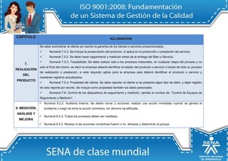 CAPIITULO 
ACLARACIIÓN 
7. REALIZACIÓN DEL PRODUCTO 
Se debe suministrar al cliente por escrito la garantía de los bienes o servicios proporcionados.  Numeral 7.3.3. Se incluye la preservación del producto, si aplica en la producción o prestación del servicio.  Numeral 7.5.2. Se debe hacer seguimiento y medición antes de la entrega del Bien o Servicio.  Numeral 7.5.3. Trazabilidad. Se debe realizar solo a los procesos misionales, en cualquier etapa del proceso y no solo al final del mismo, es decir la empresa deberá identificar el estado del producto o servicio a través de todo su proceso de realización o prestación, si este requisito aplica para la empresa esta deberá identificar el producto o servicio y mantener registros actualizados.  Numeral 7.5.4. Propiedad del cliente. Se debe reportar al cliente si se presenta algún tipo de daño, y dejar registro de este reporte por escrito. Se incluye como propiedad también los datos personales.  Numeral 7.6. Control de los dispositivos de seguimiento y medición, cambia al nombre de: “Control de Equipos de Seguimiento y Medición”. 
8. MEDICIÓN, ANÁLISIS Y MEJORA  Numeral 8.2.2. Auditoria Interna. Se deben tomar 2 acciones; realizar una acción inmediata cuando se genera el problema y luego se toma la acción correctiva, sin demora injustificada.  Numeral 8.2.3. Todos los procesos deben ser medibles.  Numeral 8.5.2. Revisar si las acciones correctivas fueron o no eficaces y determinar el porque. 
-  