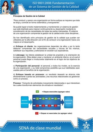 Priinciipiios de Gestiión de lla Calliidad 
“Para conducir y operar una organización en forma exitosa se requiere que ésta se dirija y controle en forma sistemática y transparente”. 
Se puede lograr el éxito implementando y manteniendo un sistema de gestión que esté diseñado para mejorar continuamente su desempeño mediante la consideración de las necesidades de todas las partes interesadas. El sistema de una organización comprende la gestión de la calidad entre otras disciplinas . 
Se han identificado ocho principios de gestión de la calidad que pueden ser utilizados por la alta dirección con el fin de conducir a la organización hacia una mejora en el desempeño. 
a) Enfoque al cliente: las organizaciones dependen de ellos y por lo tanto deberían comprender las necesidades actuales y futuras de los mismos, satisfacer sus requisitos y esforzarse en exceder sus expectativas. 
b) Liderazgo: los líderes establecen la unidad de propósito y la orientación de la organización. Ellos deben crear y mantener un ambiente interno, en el cual el personal pueda llegar a involucrarse totalmente en el logro de los objetivos de la organización. 
c) Participación del personal: el personal, a todos los niveles, es la esencia de una organización, y su total compromiso posibilita que sus habilidades sean usadas para el beneficio de la organización. 
d) Enfoque basado en procesos: un resultado deseado se alcanza más eficientemente cuando las actividades y los recursos relacionados se gestionan como un proceso. 
Proceso: “Conjunto de actividades mutuamente relacionadas o que interactúan, las cuales transforman elementos de entrada en resultados”. 
 
