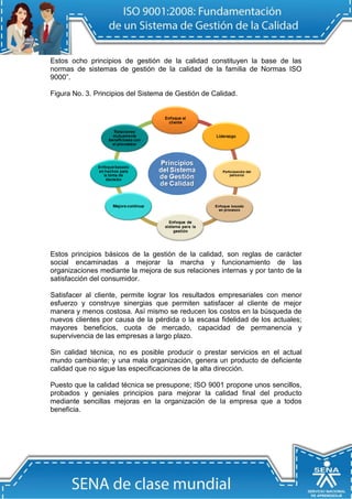 Estos ocho principios de gestión de la calidad constituyen la base de las normas de sistemas de gestión de la calidad de la familia de Normas ISO 9000”. 
Figura No. 3. Principios del Sistema de Gestión de Calidad. 
Estos principios básicos de la gestión de la calidad, son reglas de carácter social encaminadas a mejorar la marcha y funcionamiento de las organizaciones mediante la mejora de sus relaciones internas y por tanto de la satisfacción del consumidor. 
Satisfacer al cliente, permite lograr los resultados empresariales con menor esfuerzo y construye sinergias que permiten satisfacer al cliente de mejor manera y menos costosa. Así mismo se reducen los costos en la búsqueda de nuevos clientes por causa de la pérdida o la escasa fidelidad de los actuales; mayores beneficios, cuota de mercado, capacidad de permanencia y supervivencia de las empresas a largo plazo. 
Sin calidad técnica, no es posible producir o prestar servicios en el actual mundo cambiante; y una mala organización, genera un producto de deficiente calidad que no sigue las especificaciones de la alta dirección. 
Puesto que la calidad técnica se presupone; ISO 9001 propone unos sencillos, probados y geniales principios para mejorar la calidad final del producto mediante sencillas mejoras en la organización de la empresa que a todos beneficia. 
 