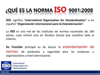 ISO, significa “International Organization for Standardization” o en
español “Organización Internacional para la Estandarización”.
La ISO es una red de los institutos de normas nacionales de 160
países, cuya central esta en Ginebra (Suiza) que coordina todo el
sistema.
Su Función principal es de buscar la estandarización de
normas de productos y seguridad para las empresas u
organizaciones a nivel internacional.
30/03/2023 1
 