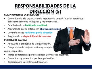 COMPROMISO DE LA DIRECCIÓN
• Comunicando a la organización la importancia de satisfacer los requisitos
del cliente así como los legales y reglamentarios.
• Estableciendo la Política de la calidad.
• Asegurando que se establecen objetivos de calidad.
• Llevando a cabo revisiones por la dirección.
• Asegurando la disponibilidad de recursos.
POLÍTICA DE CALIDAD
• Adecuada al propósito de la organización.
• Compromiso de mejora continua y cumplir
con los requisitos.
• Marco de referencia para establecer y revisar los objetivos.
• Comunicada y entendida por la organización.
• Revisada para su continua adecuación.
 