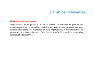 11º La Gestión del Conocimiento
Tiene cabida en el punto 7.1.6 de la norma. Se entiende la gestión del
conocimiento como la capacidad orgánica para generar nuevos conocimientos,
diseminarlos entre los miembros de una organización y materializarlos en
productos, servicios y sistemas. Es la clave a través de la cual las compañías
innovan. (Nonaka, 1995).
 
