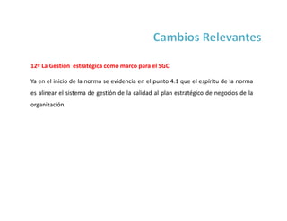 12º La Gestión estratégica como marco para el SGC
Ya en el inicio de la norma se evidencia en el punto 4.1 que el espíritu de la norma
es alinear el sistema de gestión de la calidad al plan estratégico de negocios de la
organización.
 