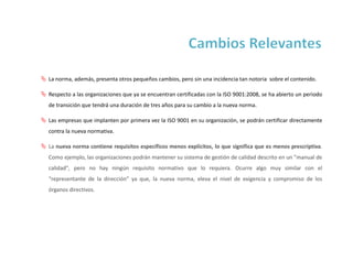  La norma, además, presenta otros pequeños cambios, pero sin una incidencia tan notoria sobre el contenido.
 Respecto a las organizaciones que ya se encuentran certificadas con la ISO 9001:2008, se ha abierto un periodo
de transición que tendrá una duración de tres años para su cambio a la nueva norma.
 Las empresas que implanten por primera vez la ISO 9001 en su organización, se podrán certificar directamente
contra la nueva normativa.
 La nueva norma contiene requisitos específicos menos explícitos, lo que significa que es menos prescriptiva.
Como ejemplo, las organizaciones podrán mantener su sistema de gestión de calidad descrito en un "manual de
calidad", pero no hay ningún requisito normativo que lo requiera. Ocurre algo muy similar con el
“representante de la dirección” ya que, la nueva norma, eleva el nivel de exigencia y compromiso de los
órganos directivos.
 