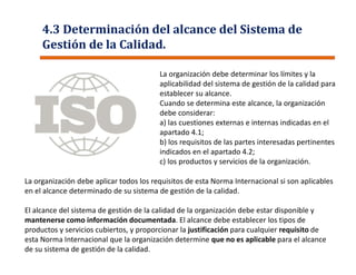 La organización debe aplicar todos los requisitos de esta Norma Internacional si son aplicables
en el alcance determinado de su sistema de gestión de la calidad.
El alcance del sistema de gestión de la calidad de la organización debe estar disponible y
mantenerse como información documentada. El alcance debe establecer los tipos de
productos y servicios cubiertos, y proporcionar la justificación para cualquier requisito de
esta Norma Internacional que la organización determine que no es aplicable para el alcance
de su sistema de gestión de la calidad.
La organización debe determinar los límites y la
aplicabilidad del sistema de gestión de la calidad para
establecer su alcance.
Cuando se determina este alcance, la organización
debe considerar:
a) las cuestiones externas e internas indicadas en el
apartado 4.1;
b) los requisitos de las partes interesadas pertinentes
indicados en el apartado 4.2;
c) los productos y servicios de la organización.
4.3 Determinación del alcance del Sistema de
Gestión de la Calidad.
 
