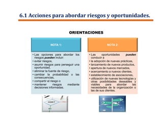 6.1 Acciones para abordar riesgos y oportunidades.
NOTA 1:
• Las opciones para abordar los
riesgos pueden incluir:
• evitar riesgos,
• asumir riesgos para perseguir una
oportunidad,
• eliminar la fuente de riesgo,
• cambiar la probabilidad o las
consecuencias,
• compartir el riesgo o
• mantener riesgos mediante
decisiones informadas.
NOTA 2:
• Las oportunidades pueden
conducir a
• la adopción de nuevas prácticas,
• lanzamiento de nuevos productos,
• apertura de nuevos mercados,
• acercamiento a nuevos clientes,
• establecimiento de asociaciones,
• utilización de nuevas tecnologías y
otras posibilidades deseables y
viables para abordar las
necesidades de la organización o
las de sus clientes.
ORIENTACIONES
 