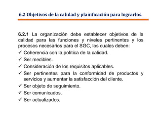 6.2 Objetivos de la calidad y planificación para lograrlos.
6.2.1 La organización debe establecer objetivos de la
calidad para las funciones y niveles pertinentes y los
procesos necesarios para el SGC, los cuales deben:
 Coherencia con la política de la calidad.
 Ser medibles.
 Consideración de los requisitos aplicables.
 Ser pertinentes para la conformidad de productos y
servicios y aumentar la satisfacción del cliente.
 Ser objeto de seguimiento.
 Ser comunicados.
 Ser actualizados.
 