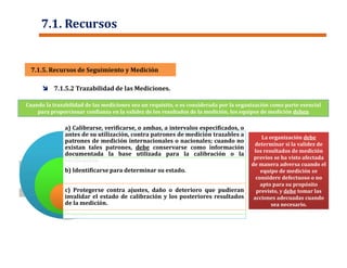 La organización debe
determinar si la validez de
los resultados de medición
previos se ha visto afectada
de manera adversa cuando el
equipo de medición se
considere defectuoso o no
apto para su propósito
previsto, y debe tomar las
acciones adecuadas cuando
sea necesario.
Cuando la trazabilidad de las mediciones sea un requisito, o es considerada por la organización como parte esencial
para proporcionar confianza en la validez de los resultados de la medición, los equipos de medición deben
a) Calibrarse, verificarse, o ambas, a intervalos especificados, o
antes de su utilización, contra patrones de medición trazables a
patrones de medición internacionales o nacionales; cuando no
existan tales patrones, debe conservarse como información
documentada la base utilizada para la calibración o la
verificación.
b) Identificarse para determinar su estado.
c) Protegerse contra ajustes, daño o deterioro que pudieran
invalidar el estado de calibración y los posteriores resultados
de la medición.
 7.1.5.2 Trazabilidad de las Mediciones.
7.1.5. Recursos de Seguimiento y Medición7.1.5. Recursos de Seguimiento y Medición
7.1. Recursos
 