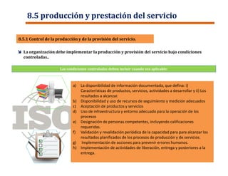 Las condiciones controladas deben incluir cuando sea aplicable:
 La organización debe implementar la producción y provisión del servicio bajo condiciones
controladas..
8.5.1 Control de la producción y de la provisión del servicio.8.5.1 Control de la producción y de la provisión del servicio.
8.5 producción y prestación del servicio
a) La disponibilidad de información documentada, que defina: i)
Características de productos, servicios, actividades a desarrollar y ii) Los
resultados a alcanzar.
b) Disponibilidad y uso de recursos de seguimiento y medición adecuados
c) Aceptación de productos y servicios
d) Uso de infraestructura y entorno adecuado para la operación de los
procesos
e) Designación de personas competentes, incluyendo calificaciones
requeridas.
f) Validación y revalidación periódica de la capacidad para para alcanzar los
resultados planificados de los procesos de producción y de servicios.
g) Implementación de acciones para prevenir errores humanos.
h) Implementación de actividades de liberación, entrega y posteriores a la
entrega.
a) La disponibilidad de información documentada, que defina: i)
Características de productos, servicios, actividades a desarrollar y ii) Los
resultados a alcanzar.
b) Disponibilidad y uso de recursos de seguimiento y medición adecuados
c) Aceptación de productos y servicios
d) Uso de infraestructura y entorno adecuado para la operación de los
procesos
e) Designación de personas competentes, incluyendo calificaciones
requeridas.
f) Validación y revalidación periódica de la capacidad para para alcanzar los
resultados planificados de los procesos de producción y de servicios.
g) Implementación de acciones para prevenir errores humanos.
h) Implementación de actividades de liberación, entrega y posteriores a la
entrega.
 
