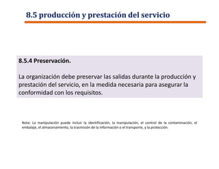 8.5 producción y prestación del servicio
8.5.4 Preservación.
La organización debe preservar las salidas durante la producción y
prestación del servicio, en la medida necesaria para asegurar la
conformidad con los requisitos.
Nota: La manipulación puede incluir la identificación, la manipulación, el control de la contaminación, el
embalaje, el almacenamiento, la trasmisión de la información o el transporte, y la protección.
 