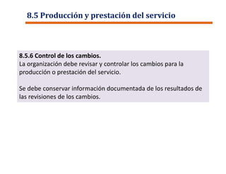 8.5 Producción y prestación del servicio
8.5.6 Control de los cambios.
La organización debe revisar y controlar los cambios para la
producción o prestación del servicio.
Se debe conservar información documentada de los resultados de
las revisiones de los cambios.
 