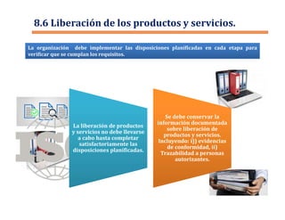 La organización debe implementar las disposiciones planificadas en cada etapa para
verificar que se cumplan los requisitos.
8.6 Liberación de los productos y servicios.
La liberación de productos
y servicios no debe llevarse
a cabo hasta completar
satisfactoriamente las
disposiciones planificadas.
La liberación de productos
y servicios no debe llevarse
a cabo hasta completar
satisfactoriamente las
disposiciones planificadas.
Se debe conservar la
información documentada
sobre liberación de
productos y servicios.
Incluyendo: i)) evidencias
de conformidad, ii)
Trazabilidad a personas
autorizantes.
Se debe conservar la
información documentada
sobre liberación de
productos y servicios.
Incluyendo: i)) evidencias
de conformidad, ii)
Trazabilidad a personas
autorizantes.
 