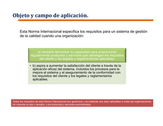 Objeto y campo de aplicación.
Todos los requisitos de esta Norma Internacional son genéricos y se pretende que sean aplicables a todas las organizaciones,
sin importar su tipo o tamaño, o los productos y servicios suministrados.
a) necesita demostrar su capacidad para proporcionar
regularmente productos y servicios que satisfagan los requisitos
del cliente y los legales y reglamentarios aplicables,
• b) aspira a aumentar la satisfacción del cliente a través de la
aplicación eficaz del sistema, incluidos los procesos para la
mejora el sistema y el aseguramiento de la conformidad con
los requisitos del cliente y los legales y reglamentarios
aplicables.
Esta Norma Internacional especifica los requisitos para un sistema de gestión
de la calidad cuando una organización:
 