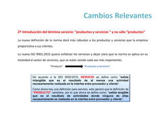 2º Introducción del término servicio: “productos y servicios “ y no sólo “productos”
La nueva definición de la norma dará más robustez a los productos y servicios que la empresa
proporciona a sus clientes.
La nueva ISO 9001:2015 quiere enfatizar los servicios y dejar claro que la norma se aplica en su
totalidad al sector de servicios, que se están siendo cada vez más importantes.
De acuerdo a la ISO 9000:2015, SERVICIO se define como "salida
intangible que es el resultado de al menos una actividad
necesariamente realizada en la interfaz entre proveedor y cliente".
Como ahora hay una definición para servicio, esto generó que la definición de
"PRODUCTO" cambiara, por lo que ahora se define como: "salida tangible
que es el resultado de actividades donde ninguna de ellas
necesariamente es realizada en la interfaz entre proveedor y cliente".
“Producto” “Productos y Servicios”
 
