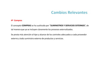 4º Compras
El concepto COMPRAS se ha sustituido por “SUMINISTROS Y SERVICIOS EXTERNOS”, de
tal manera que ya se incluyen claramente los procesos externalizados.
Se presta más atención al tipo y alcance de los controles adecuados a cada proveedor
externo y todo suministro externo de productos y servicios.
 