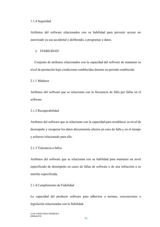 LUIS FARINANGO HERRERA
0980646258
10
1.1.4 Seguridad
Atributos del software relacionados con su habilidad para prevenir acceso no
autorizado ya sea accidental o deliberado, a programas y datos.
2. FIABILIDAD
Conjunto de atributos relacionados con la capacidad del software de mantener su
nivel de prestación bajo condiciones establecidas durante un período establecido.
2.1.1 Madurez
Atributos del software que se relacionan con la frecuencia de falla por fallas en el
software.
2.1.2 Recuperabilidad
Atributos del software que se relacionan con la capacidad para restablecer su nivel de
desempeño y recuperar los datos directamente afectos en caso de falla y en el tiempo
y esfuerzo relacionado para ello.
2.1.3 Tolerancia a fallos
Atributos del software que se relacionan con su habilidad para mantener un nivel
especificado de desempeño en casos de fallas de software o de una infracción a su
interfaz especificada.
2.1.4 Cumplimiento de Fiabilidad
La capacidad del producto software para adherirse a normas, convenciones o
legislación relacionadas con la fiabilidad.
 