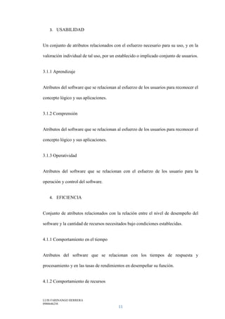 LUIS FARINANGO HERRERA
0980646258
11
3. USABILIDAD
Un conjunto de atributos relacionados con el esfuerzo necesario para su uso, y en la
valoración individual de tal uso, por un establecido o implicado conjunto de usuarios.
3.1.1 Aprendizaje
Atributos del software que se relacionan al esfuerzo de los usuarios para reconocer el
concepto lógico y sus aplicaciones.
3.1.2 Comprensión
Atributos del software que se relacionan al esfuerzo de los usuarios para reconocer el
concepto lógico y sus aplicaciones.
3.1.3 Operatividad
Atributos del software que se relacionan con el esfuerzo de los usuario para la
operación y control del software.
4. EFICIENCIA
Conjunto de atributos relacionados con la relación entre el nivel de desempeño del
software y la cantidad de recursos necesitados bajo condiciones establecidas.
4.1.1 Comportamiento en el tiempo
Atributos del software que se relacionan con los tiempos de respuesta y
procesamiento y en las tasas de rendimientos en desempeñar su función.
4.1.2 Comportamiento de recursos
 