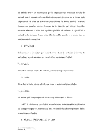 LUIS FARINANGO HERRERA
0980646258
14
El estándar provee un entorno para que las organizaciones definan un modelo de
calidad para el producto software. Haciendo esto así, sin embargo, se lleva a cada
organización la tarea de especificar precisamente su propio modelo. Métricas
internas son aquellas que no dependen de la ejecución del software (medidas
estáticas).Métricas externas son aquellas aplicables al software en ejecución.La
calidad en las métricas de uso están sólo disponibles cuando el producto final es
usado en condiciones reales.
7. ESTANDAR
Este estándar es un modelo para especificar la calidad del software, el modelo de
calidad está organizado sobre tres tipos de Características de Calidad:
7.1.1 Factores
Describen la visión externa del software, como es visto por los usuarios.
7.1.2 Criterios
Describen la visión interna del software, como es visto por el desarrollador.
7.1.3 Métricas
Se definen y se usan para proveer una escala y método para la medida.
La ISO 9126 distingue entre fallo y no conformidad, un fallo es el incumplimiento
de los requisitos previos, mientras que la no conformidad es el incumplimiento de los
requisitos especificados.
8. MODELO PARA CALIDAD EN USO
 