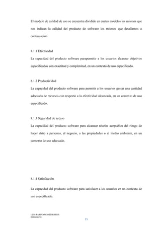LUIS FARINANGO HERRERA
0980646258
15
El modelo de calidad de uso se encuentra dividido en cuatro modelos los mismos que
nos indican la calidad del producto de software los mismos que detallamos a
continuación:
8.1.1 Efectividad
La capacidad del producto software parapermitir a los usuarios alcanzar objetivos
especificados con exactitud y complenitud, en un contexto de uso especificado.
8.1.2 Productividad
La capacidad del producto software para permitir a los usuarios gastar una cantidad
adecuada de recursos con respecto a la efectividad alcanzada, en un contexto de uso
especificado.
8.1.3 Seguridad de acceso
La capacidad del producto software para alcanzar niveles aceptables del riesgo de
hacer daño a personas, al negocio, a las propiedades o al medio ambiente, en un
contexto de uso adecuado.
8.1.4 Satisfacción
La capacidad del producto software para satisfacer a los usuarios en un contexto de
uso especificado.
 