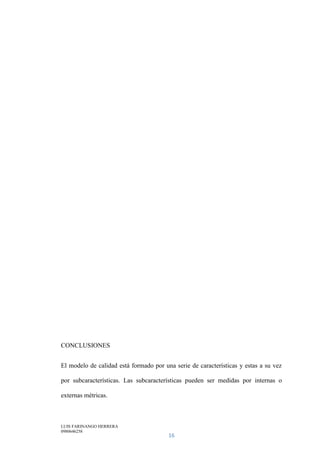 LUIS FARINANGO HERRERA
0980646258
16
CONCLUSIONES
El modelo de calidad está formado por una serie de características y estas a su vez
por subcaracterísticas. Las subcaracterísticas pueden ser medidas por internas o
externas métricas.
 