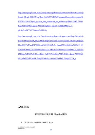 LUIS FARINANGO HERRERA
0980646258
18
http://www.google.com.ec/url?sa=t&rct=j&q=&esrc=s&source=web&cd=6&cad=rja
&uact=8&ved=0CFoQFjAF&url=http%3A%2F%2Fjrvargas.files.wordpress.com%2
F2009%2F03%2Fguia_tecnica_para_evaluacion_de_software.pdf&ei=7uB7U7CiM
KzjsASDoIGQBw&usg=AFQjCNHq6krM-kaym1-1DhbHrhMmTJ_v-
g&sig2=u5dZCj5FOi6n-uuXOS8Nig
http://www.google.com.ec/url?sa=t&rct=j&q=&esrc=s&source=web&cd=2&cad=rja
&uact=8&ved=0CDQQFjAB&url=http%3A%2F%2Fwww.austral.edu.ar%2Faplic%
2FwebSIA%2FwebSIA2004.nsf%2F6905fd7e3ce10eca03256e0b0056c5b9%2Fc189
92b29a6c30e00325779e004ef56b%2F%24FILE%2FNorma%2520ISO%25209126%
2520espa%25C3%25B1ol.pdf&ei=7uB7U7CiMKzjsASDoIGQBw&usg=AFQjCNG
jdxPmPs3PDzId2tmnSU7otqKFiA&sig2=oVmQDLGTxX5MugujZCL4_g
ANEXOS
CUESTIONARIO DE EVALUACION
1. QUE ES LA NORMA ISO IEC 9126
 
